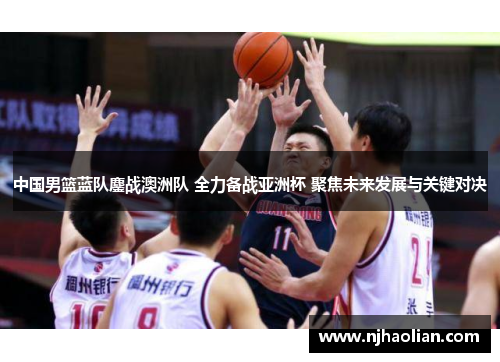 中国男篮蓝队鏖战澳洲队 全力备战亚洲杯 聚焦未来发展与关键对决