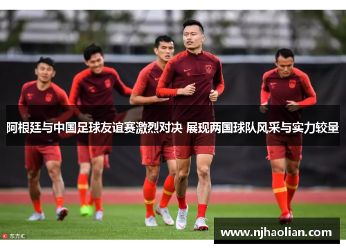 阿根廷与中国足球友谊赛激烈对决 展现两国球队风采与实力较量