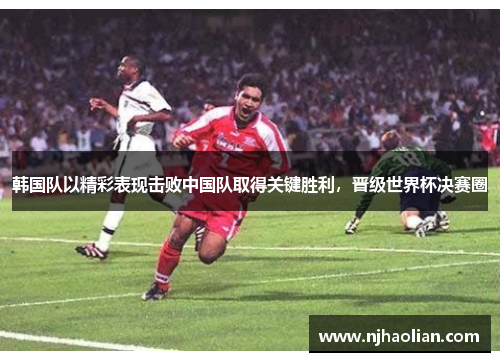 韩国队以精彩表现击败中国队取得关键胜利，晋级世界杯决赛圈