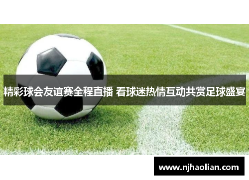 精彩球会友谊赛全程直播 看球迷热情互动共赏足球盛宴
